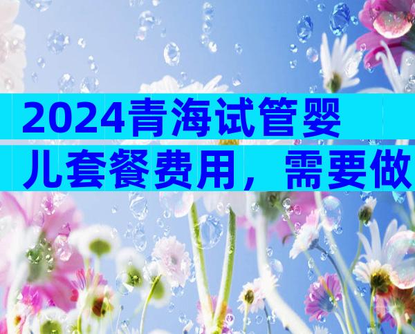 2024青海试管婴儿套餐费用，需要做试管婴儿吗？