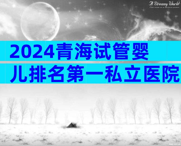 2024青海试管婴儿排名第一私立医院预约流程