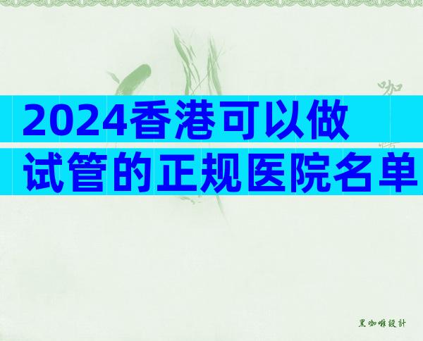 2024香港可以做试管的正规医院名单,哪家更好一目了然