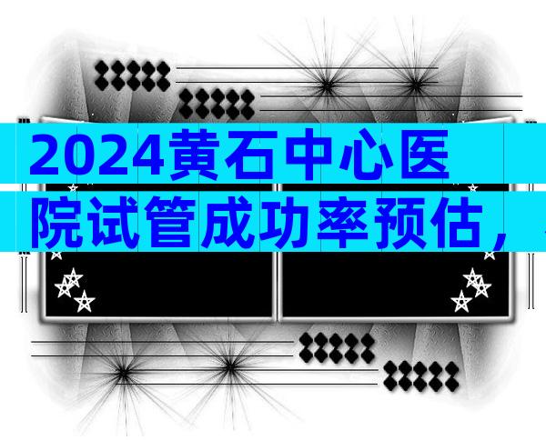 2024黄石中心医院试管成功率预估，看完指南就知道