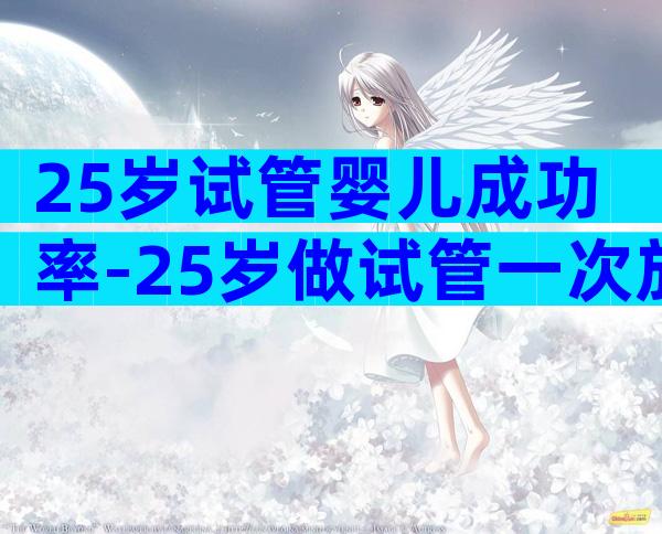 25岁试管婴儿成功率-25岁做试管一次放几个胚胎