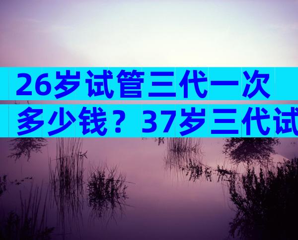 26岁试管三代一次多少钱？37岁三代试管