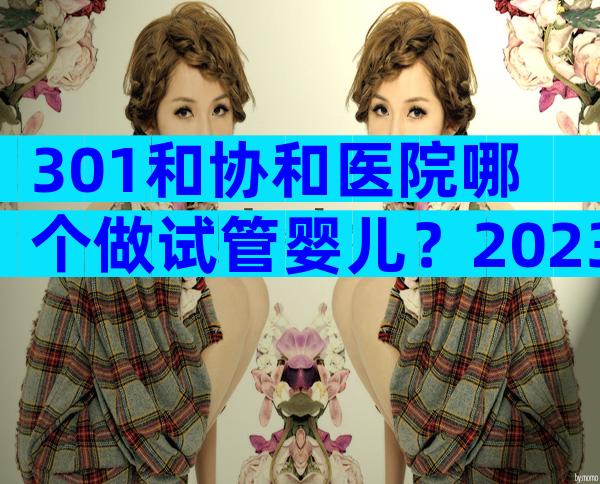 301和协和医院哪个做试管婴儿？2023正规生殖医院试管婴儿指南