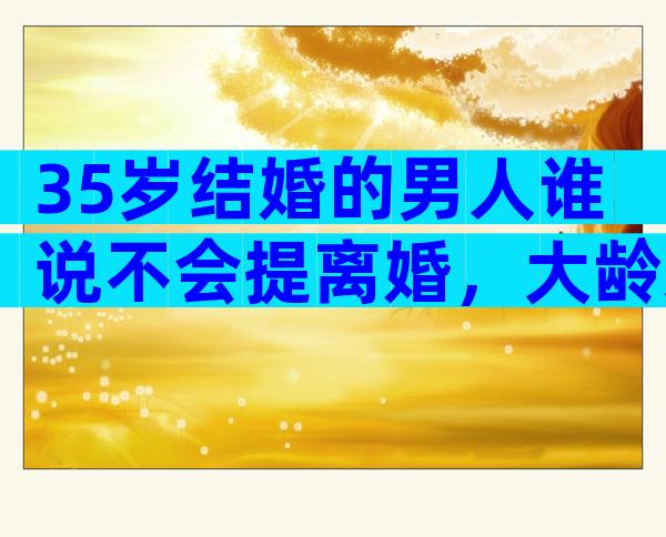 35岁结婚的男人谁说不会提离婚，大龄剩男是真的不能嫁