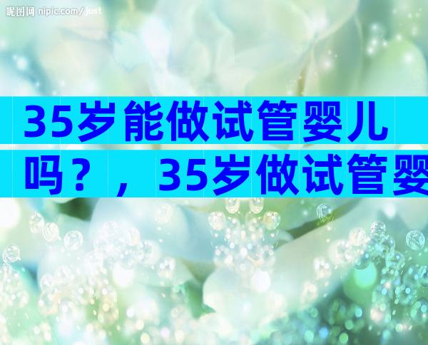 35岁能做试管婴儿吗？，35岁做试管婴儿成功率多少看完便知！