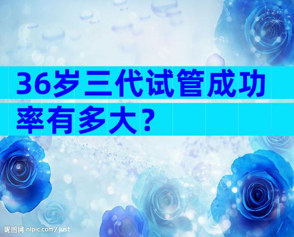 36岁三代试管成功率有多大？