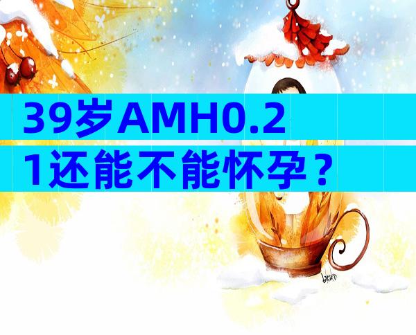 39岁AMH0.21还能不能怀孕？