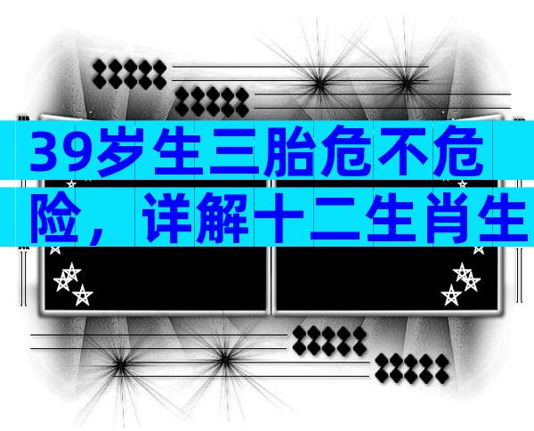 39岁生三胎危不危险，详解十二生肖生子的宜忌