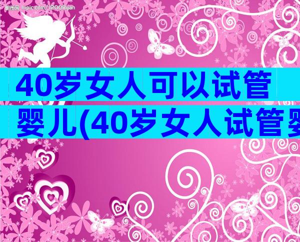 40岁女人可以试管婴儿(40岁女人试管婴儿成功率)