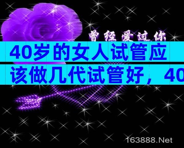 40岁的女人试管应该做几代试管好，40岁的女人试管应该做几代