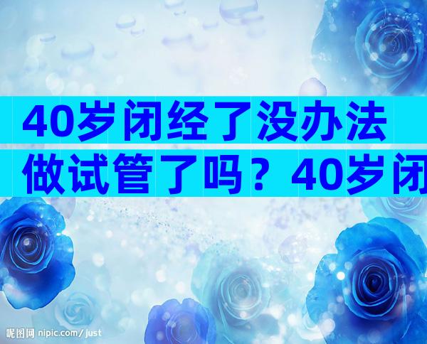 40岁闭经了没办法做试管了吗？40岁闭经了没办法做试管了吗怎么办？