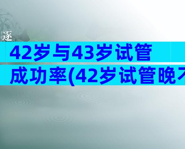 42岁与43岁试管成功率(42岁试管晚不晚45岁)