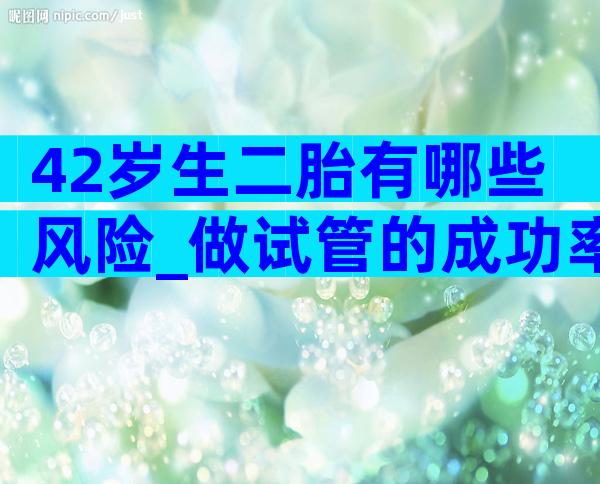 42岁生二胎有哪些风险_做试管的成功率是多少？