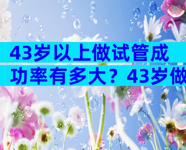 43岁以上做试管成功率有多大？43岁做试管婴儿哪个环节最难过关？