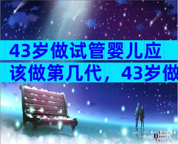 43岁做试管婴儿应该做第几代，43岁做试管哪家好