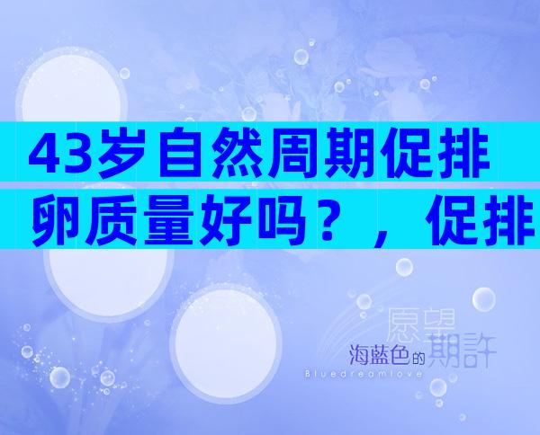 43岁自然周期促排卵质量好吗？，促排卵的质量好吗！