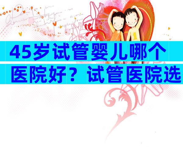 45岁试管婴儿哪个医院好？试管医院选择5要素