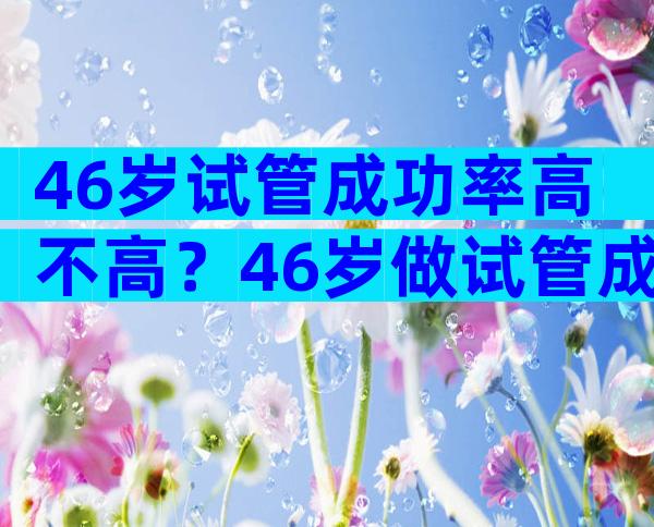 46岁试管成功率高不高？46岁做试管成功率多少？