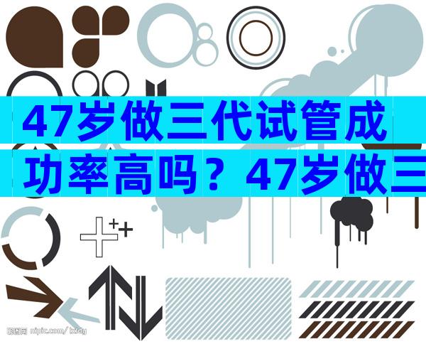 47岁做三代试管成功率高吗？47岁做三代试管成功率高吗为什么？