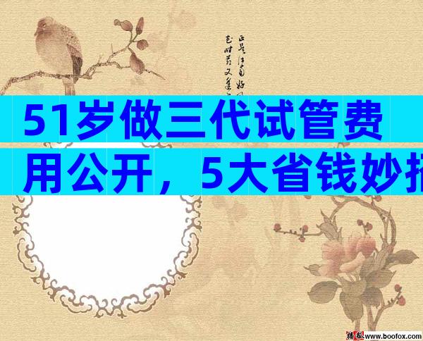 51岁做三代试管费用公开，5大省钱妙招是什么？