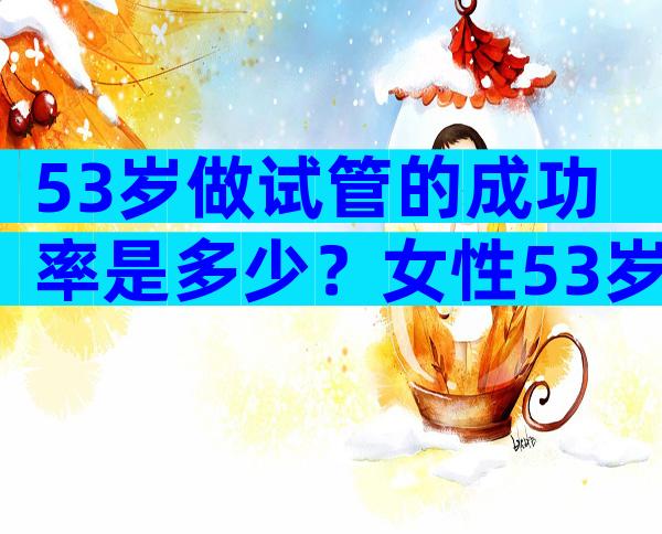 53岁做试管的成功率是多少？女性53岁做试管有什么风险？