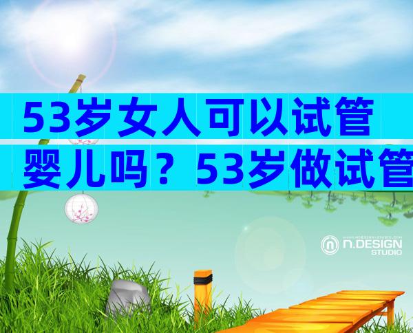 53岁女人可以试管婴儿吗？53岁做试管成功率高