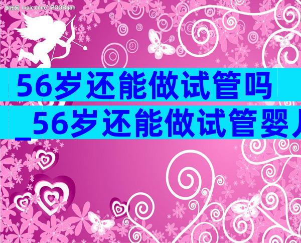 56岁还能做试管吗_56岁还能做试管婴儿吗