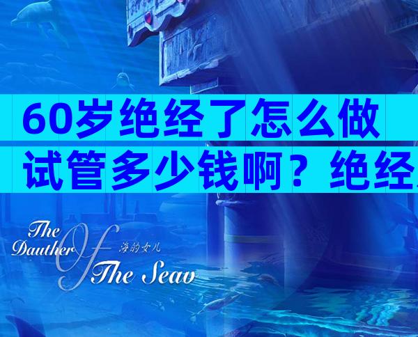 60岁绝经了怎么做试管多少钱啊？绝经后做试管婴儿的成功案例