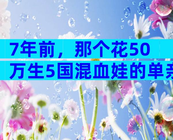 7年前，那个花50万生5国混血娃的单亲妈妈，再拼三胎，如今过成这样