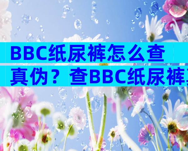 BBC纸尿裤怎么查真伪？查BBC纸尿裤真伪还有这几种方法？