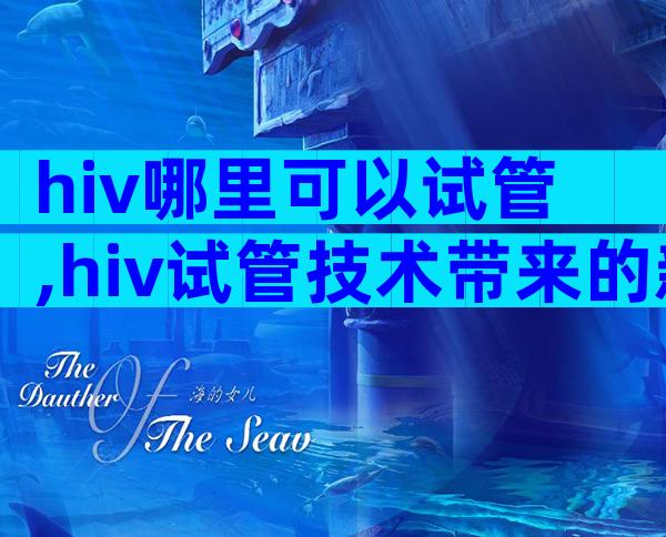 hiv哪里可以试管,hiv试管技术带来的新希望