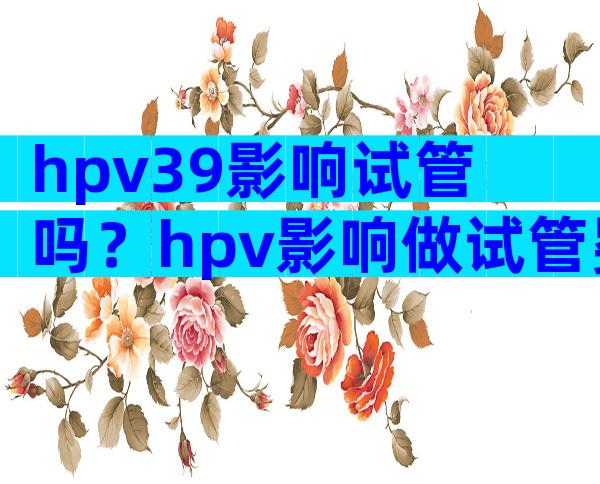 hpv39影响试管吗？hpv影响做试管婴儿吗？