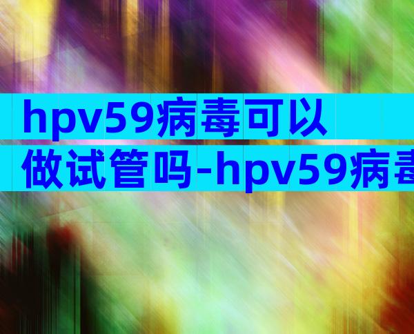 hpv59病毒可以做试管吗-hpv59病毒可以做试管吗会传染吗