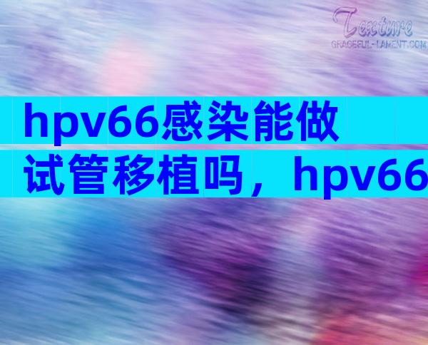 hpv66感染能做试管移植吗，hpv66可以要孩子吗