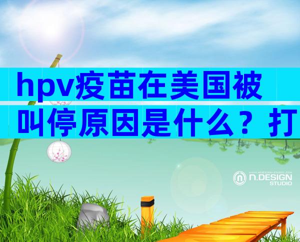 hpv疫苗在美国被叫停原因是什么？打hpv疫苗的意义大不大？