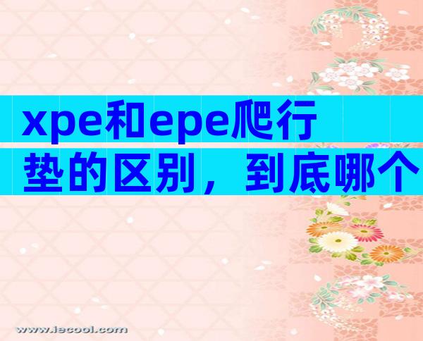 xpe和epe爬行垫的区别，到底哪个更好对比后才知道