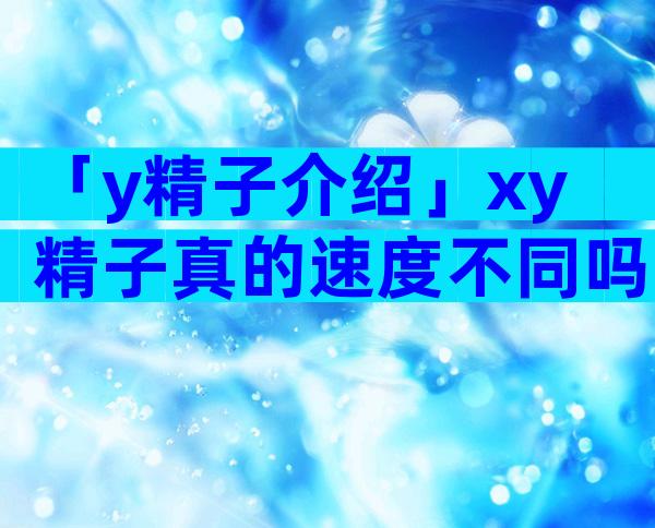 「y精子介绍」xy精子真的速度不同吗