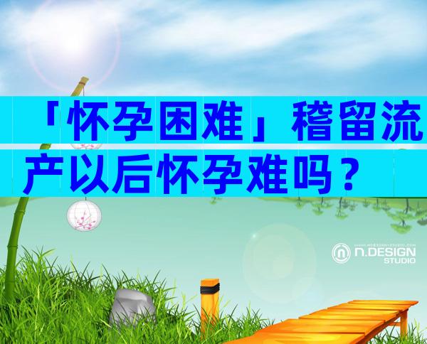 「怀孕困难」稽留流产以后怀孕难吗？