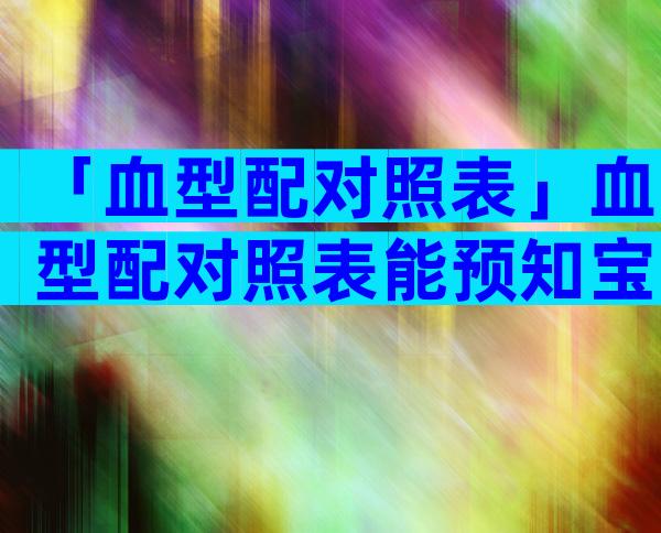 「血型配对照表」血型配对照表能预知宝宝血型吗？