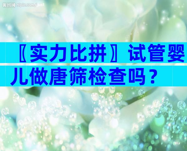 〖实力比拼〗试管婴儿做唐筛检查吗？