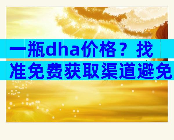 一瓶dha价格？找准免费获取渠道避免踩坑