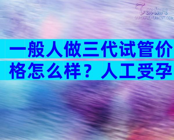 一般人做三代试管价格怎么样？人工受孕费用大概要多少钱