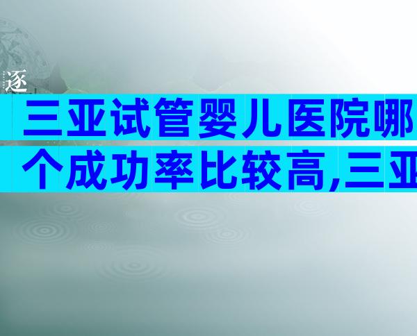 三亚试管婴儿医院哪个成功率比较高,三亚试管医院选择不再难