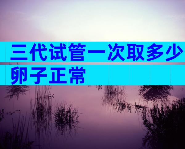 三代试管一次取多少卵子正常