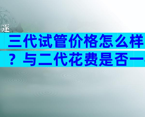 三代试管价格怎么样？与二代花费是否一样来瞧