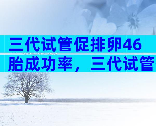 三代试管促排卵46胎成功率，三代试管促排卵46胎成功率多少？