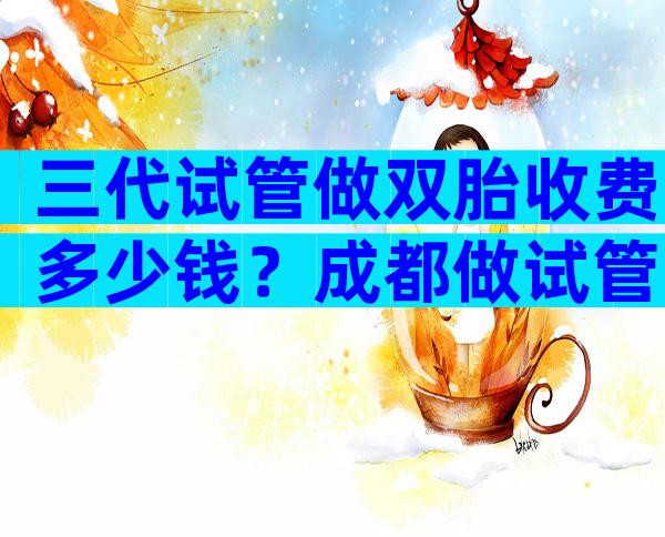 三代试管做双胎收费多少钱？成都做试管哪家医院好