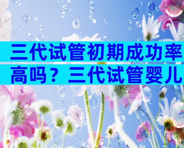 三代试管初期成功率高吗？三代试管婴儿成功率有多高费用是多少？