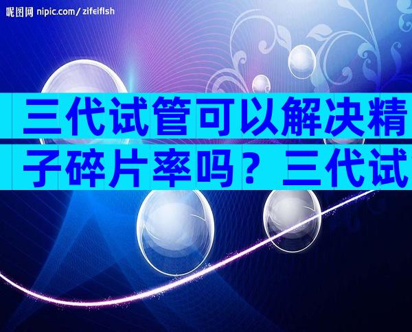 三代试管可以解决精子碎片率吗？三代试管能一次便能成功吗？