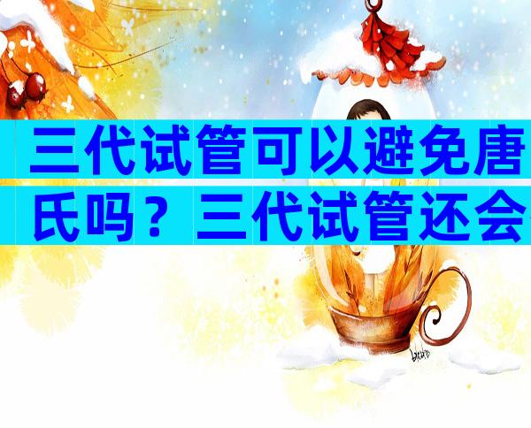 三代试管可以避免唐氏吗？三代试管还会有唐氏高风险吗？